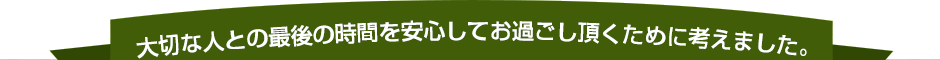 大切な人との最後の時間を安心してお過ごし頂くために考えました。